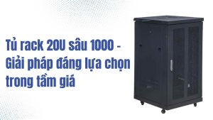 Tủ rack 20U sâu 1000 – Giải pháp đáng lựa chọn trong tầm giá