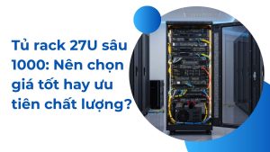 Tủ rack 27U sâu 1000: Nên chọn giá tốt hay ưu tiên chất lượng?